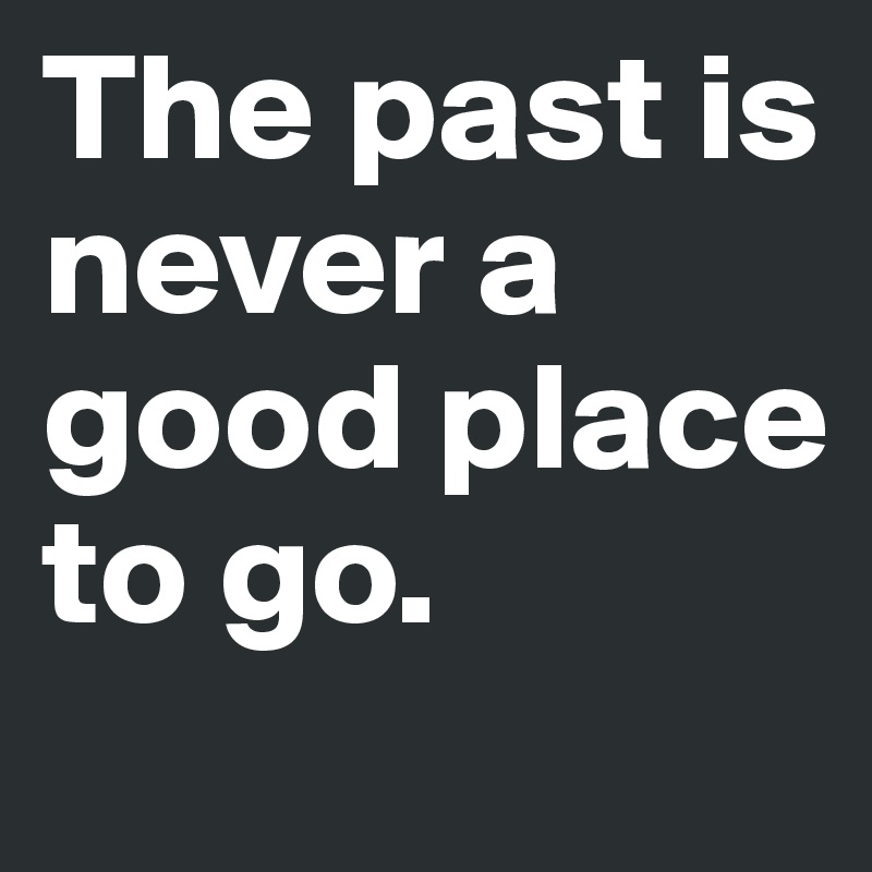 The past is never a good place to go.