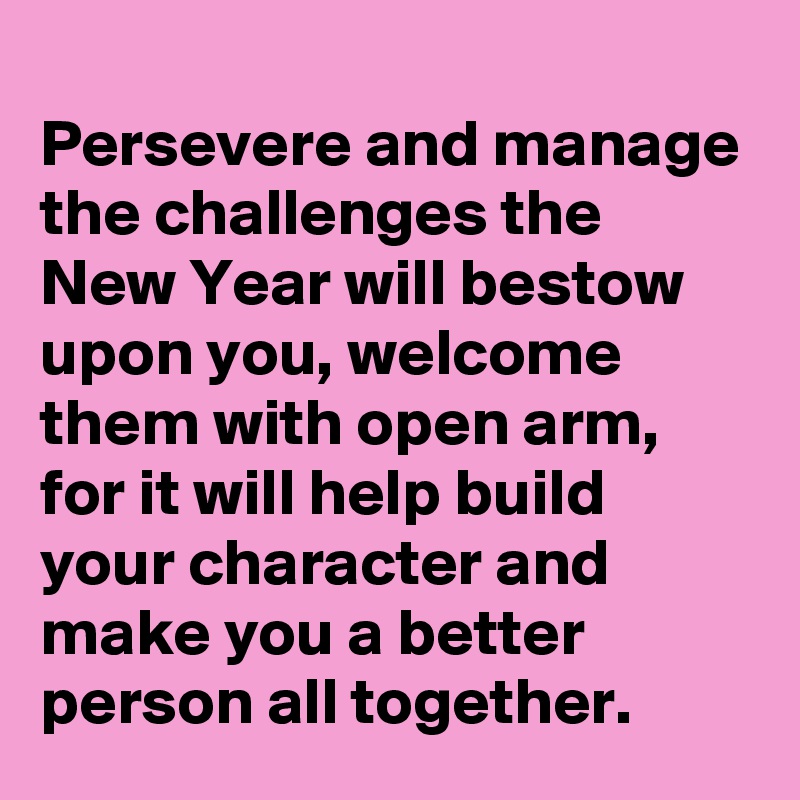 
Persevere and manage the challenges the New Year will bestow upon you, welcome them with open arm, for it will help build your character and make you a better person all together.