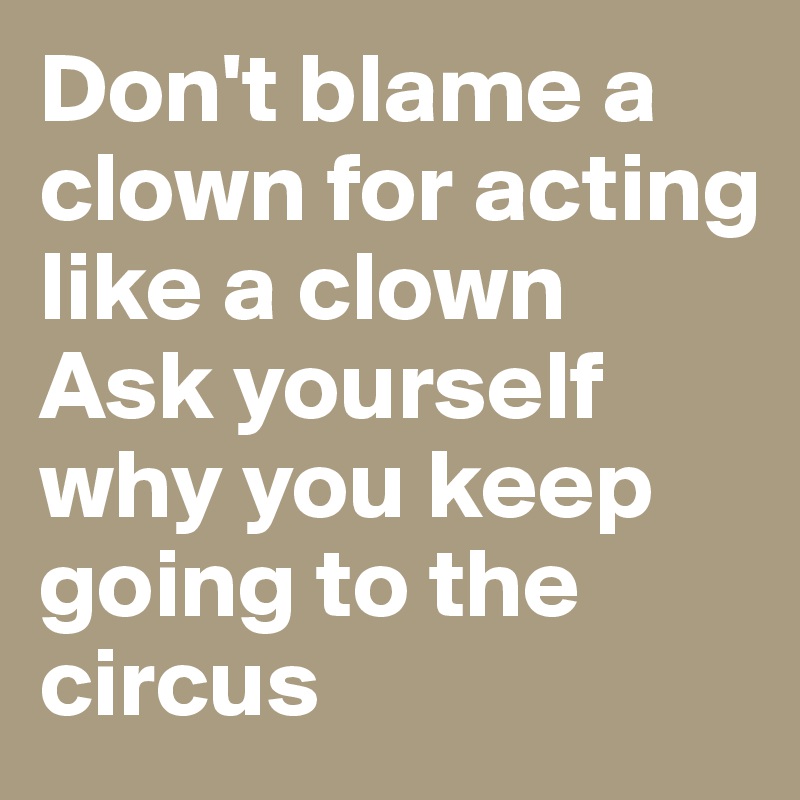 Don't blame a clown for acting like a clown 
Ask yourself why you keep going to the circus