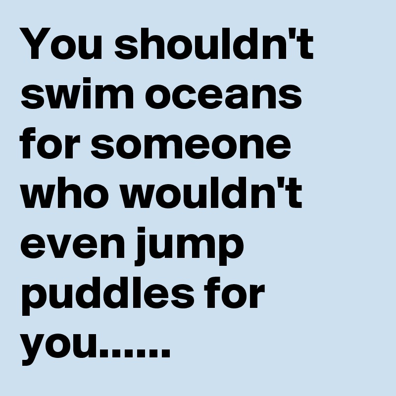 You shouldn't swim oceans for someone who wouldn't even jump puddles ...