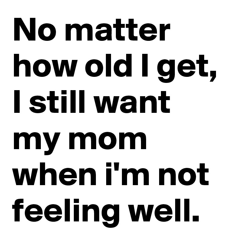 No matter how old I get, I still want my mom when i'm not feeling well. 