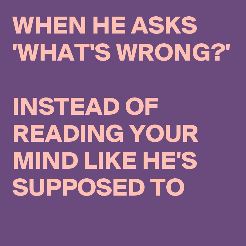 WHEN HE ASKS 
'WHAT'S WRONG?'

INSTEAD OF READING YOUR MIND LIKE HE'S SUPPOSED TO
