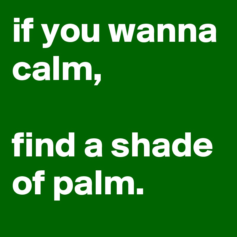 if you wanna calm, 

find a shade of palm.