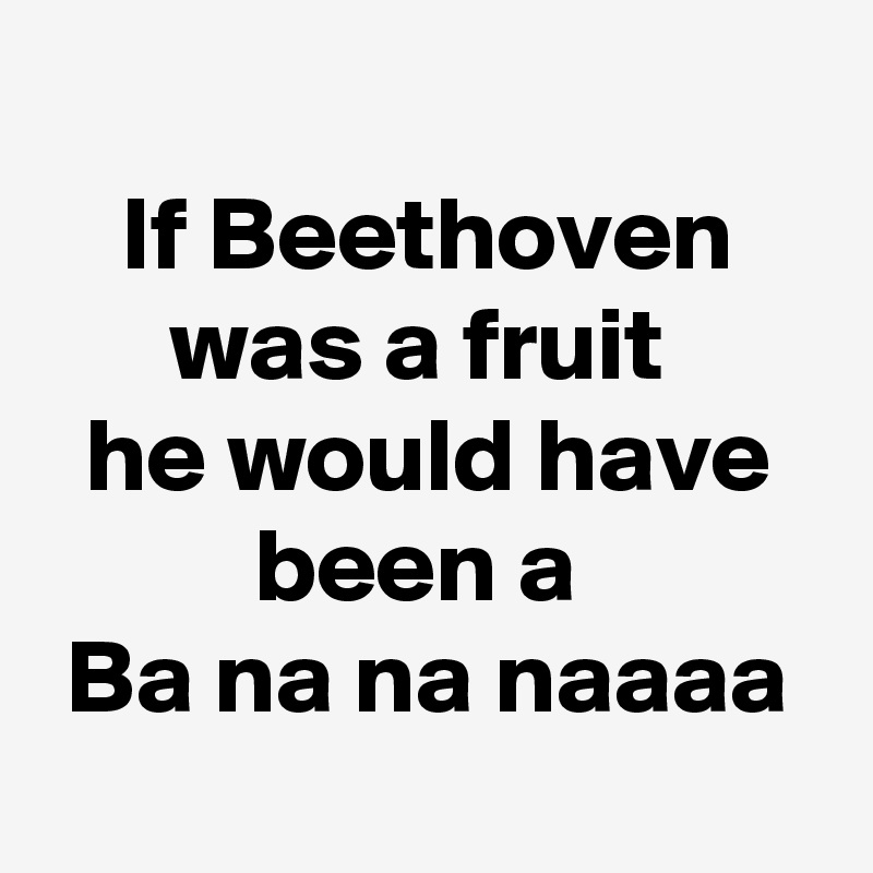 
If Beethoven was a fruit 
he would have been a 
Ba na na naaaa
