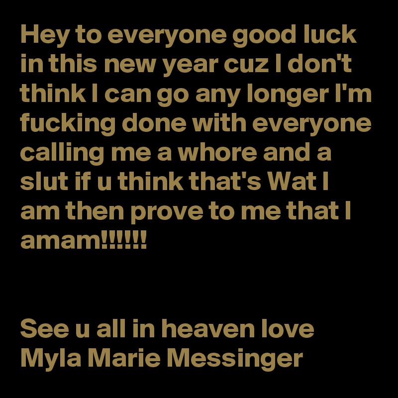 Hey to everyone good luck in this new year cuz I don't think I can go any longer I'm fucking done with everyone calling me a whore and a slut if u think that's Wat I am then prove to me that I amam!!!!!!


See u all in heaven love Myla Marie Messinger