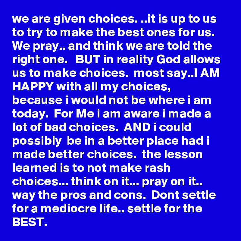 we are given choices. ..it is up to us to try to make the best ones for us. We pray.. and think we are told the right one.   BUT in reality God allows us to make choices.  most say..I AM HAPPY with all my choices,  because i would not be where i am today.  For Me i am aware i made a lot of bad choices.  AND i could possibly  be in a better place had i made better choices.  the lesson learned is to not make rash choices... think on it... pray on it.. way the pros and cons.  Dont settle for a mediocre life.. settle for the BEST.