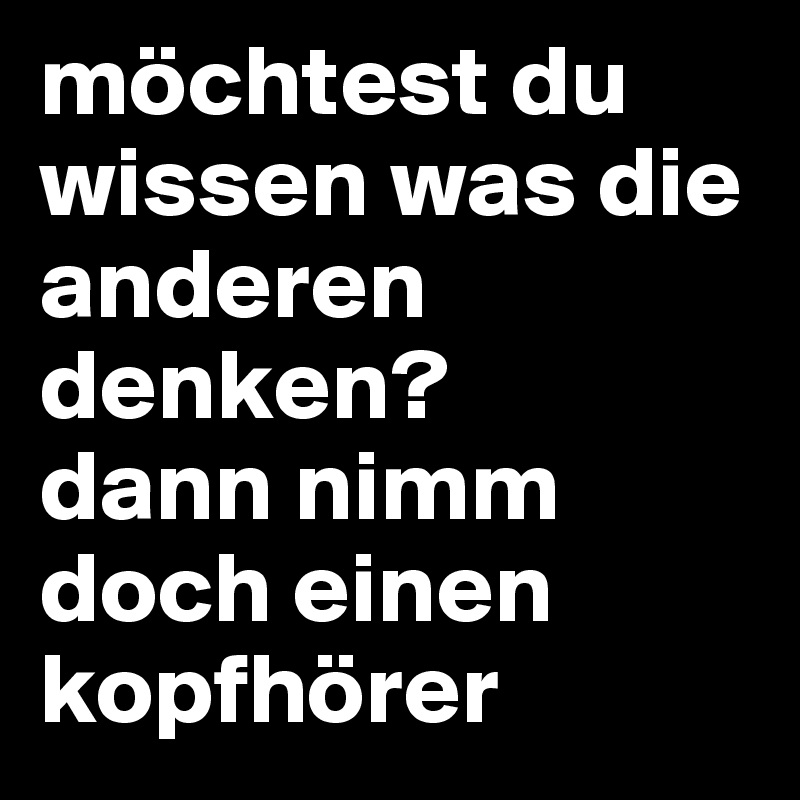 möchtest du wissen was die anderen denken?
dann nimm doch einen kopfhörer