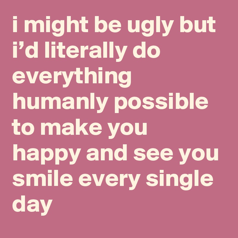 i might be ugly but i’d literally do everything humanly possible to make you happy and see you smile every single day