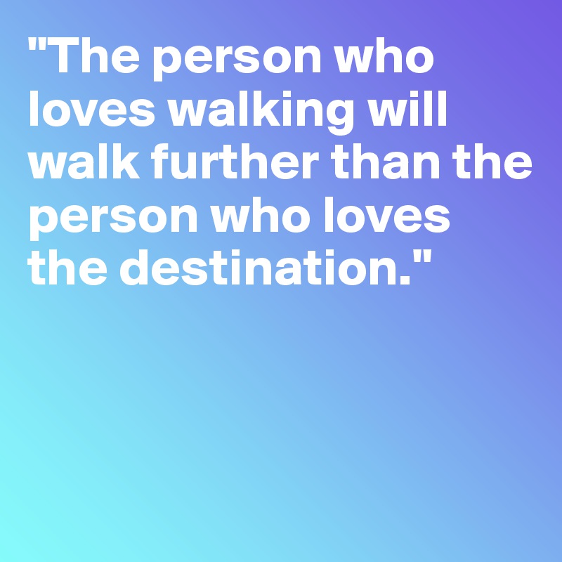 "The person who loves walking will walk further than the person who loves the destination."



