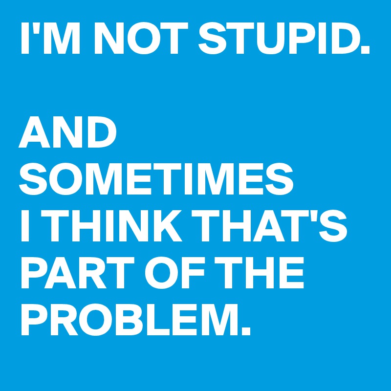 i-m-not-stupid-and-sometimes-i-think-that-s-part-of-the-problem