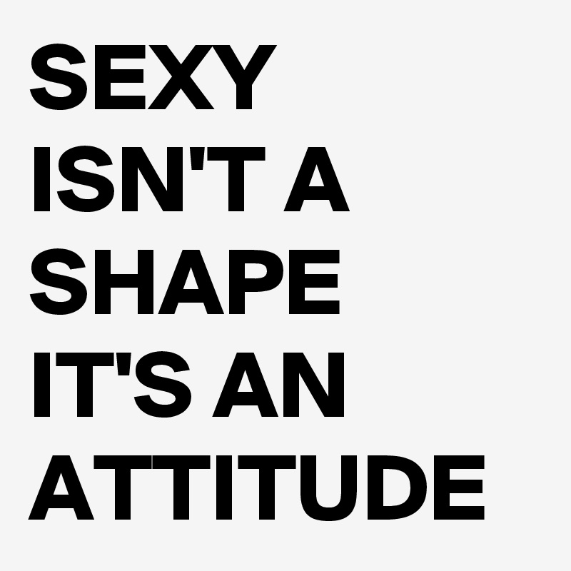 SEXY ISN'T A SHAPE IT'S AN ATTITUDE 