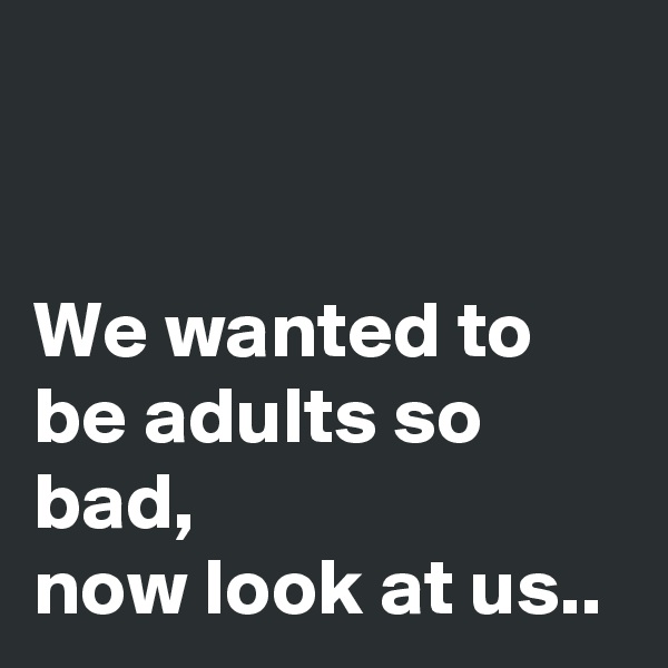 


We wanted to be adults so bad,
now look at us..