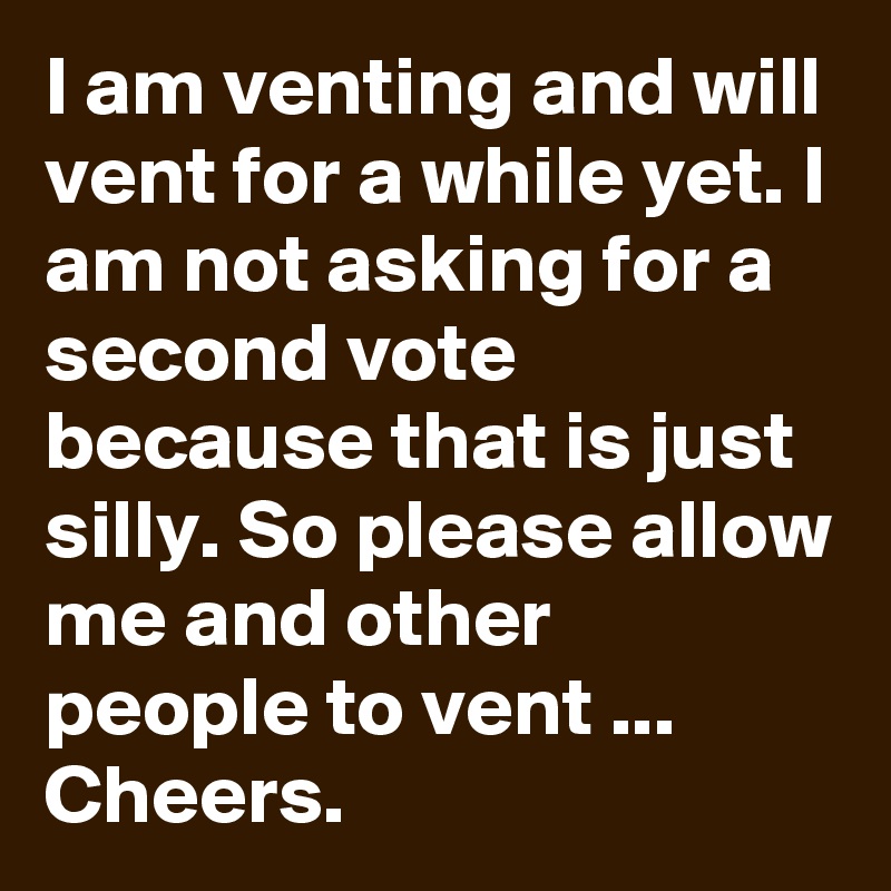 I am venting and will vent for a while yet. I am not asking for a second vote because that is just silly. So please allow me and other people to vent ... Cheers.