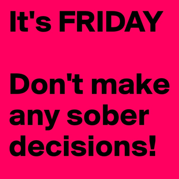 It's FRIDAY

Don't make any sober decisions!