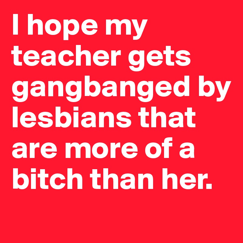 I hope my teacher gets gangbanged by lesbians that are more of a bitch than her.