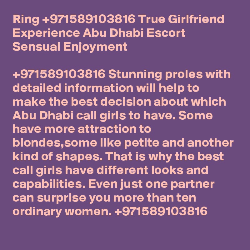 Ring +971589103816 True Girlfriend Experience Abu Dhabi Escort Sensual Enjoyment

+971589103816 Stunning proles with detailed information will help to make the best decision about which Abu Dhabi call girls to have. Some have more attraction to blondes,some like petite and another kind of shapes. That is why the best call girls have different looks and capabilities. Even just one partner can surprise you more than ten ordinary women. +971589103816