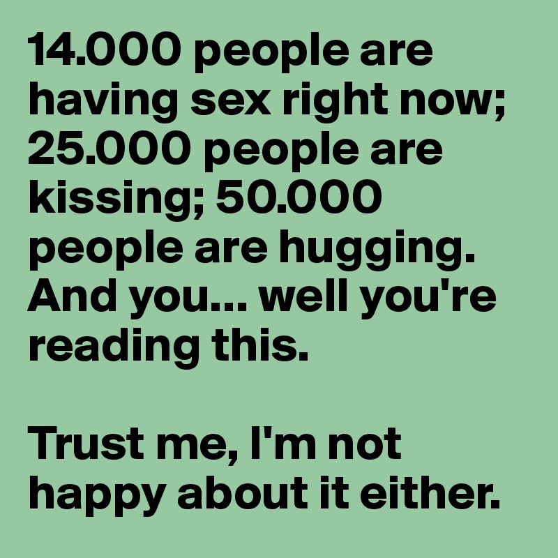 14.000 people are having sex right now; 25.000 people are kissing; 50.000 people are hugging.
And you... well you're reading this.

Trust me, I'm not happy about it either.