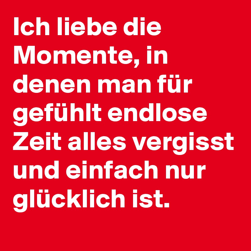 Ich liebe die Momente, in denen man für gefühlt endlose Zeit alles vergisst und einfach nur glücklich ist. 