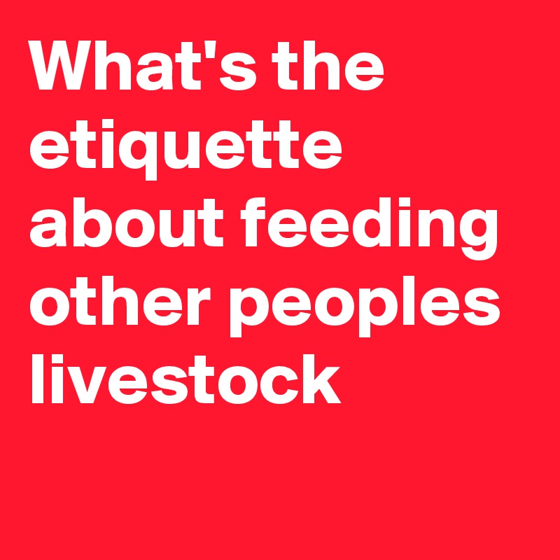 What's the etiquette about feeding other peoples livestock