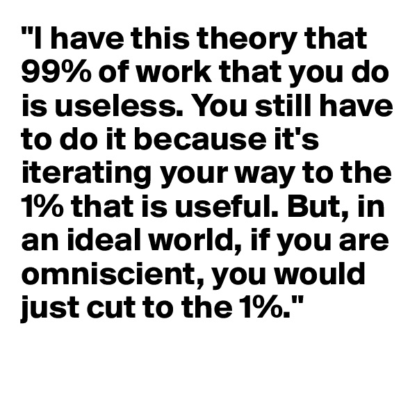 "I have this theory that 99% of work that you do is useless. You still have to do it because it's iterating your way to the 1% that is useful. But, in an ideal world, if you are omniscient, you would just cut to the 1%."

