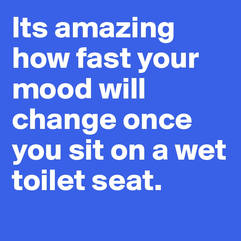 Its amazing how fast your mood will change once you sit on a wet toilet seat.
