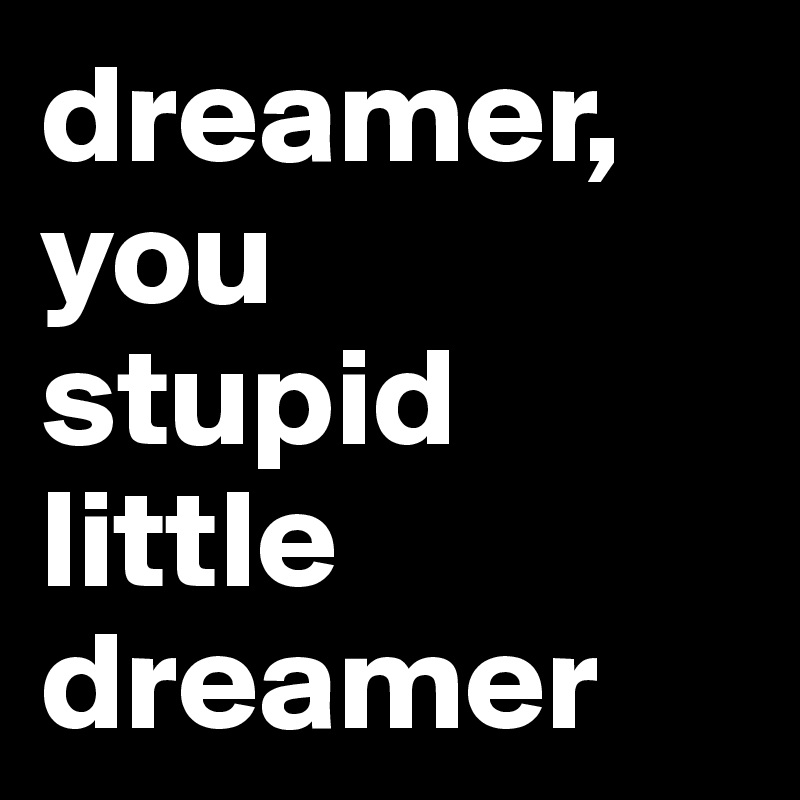 dreamer, you
stupid little dreamer