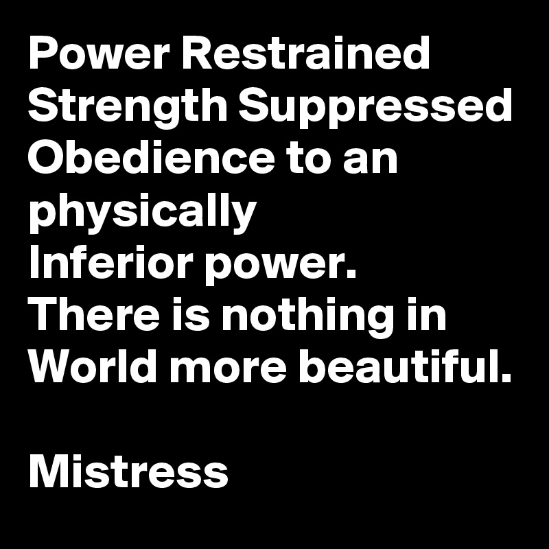 Power Restrained
Strength Suppressed
Obedience to an physically
Inferior power.
There is nothing in
World more beautiful.

Mistress 
