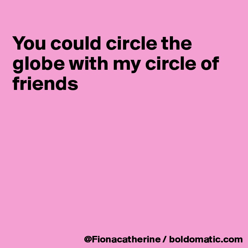 
You could circle the globe with my circle of friends






