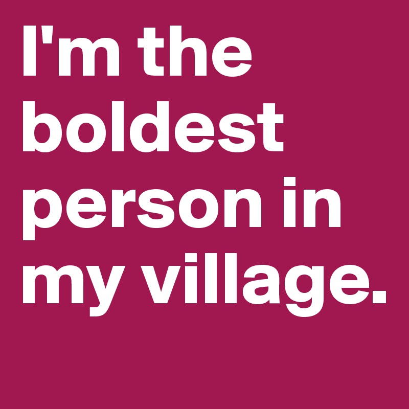 I'm the boldest person in my village.