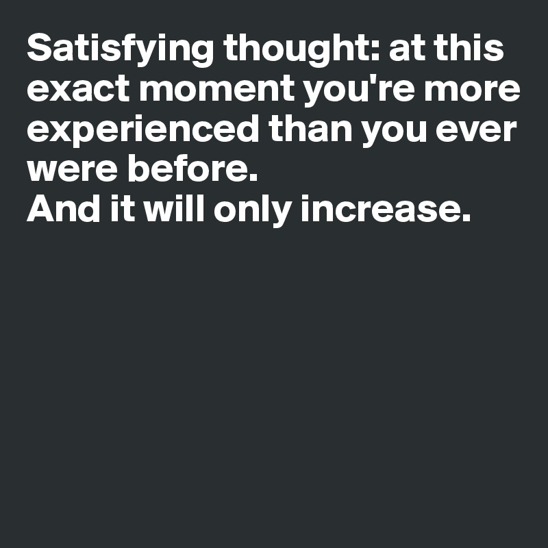 Satisfying thought: at this exact moment you're more experienced than you ever were before. 
And it will only increase. 






