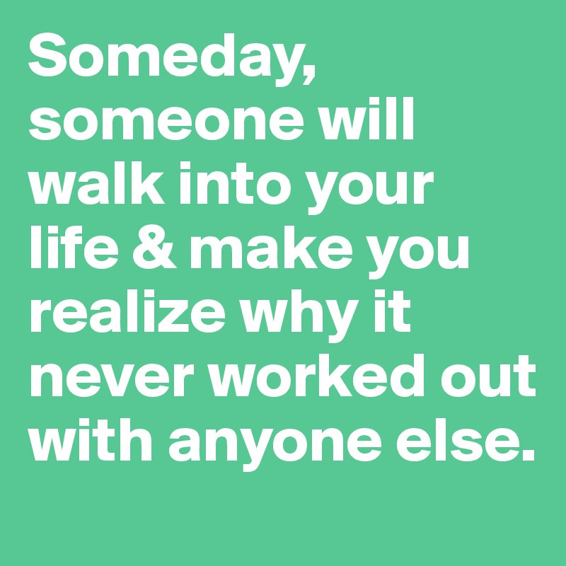 Someday, someone will walk into your life & make you realize why it never worked out with anyone else.