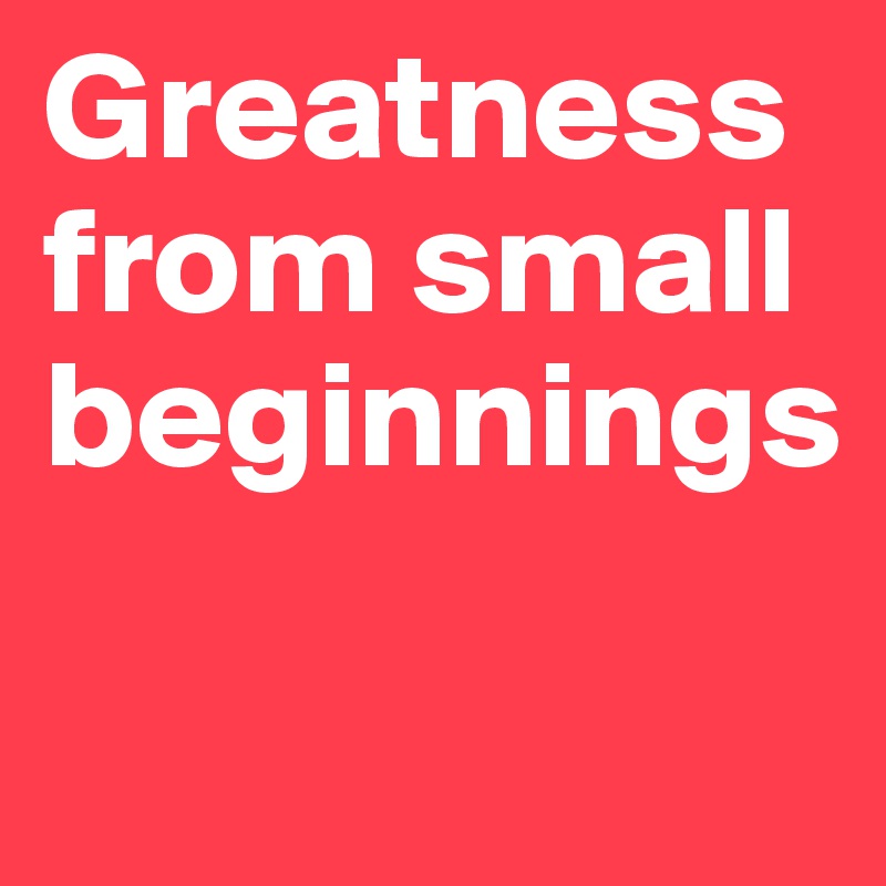 Greatness from small beginnings

