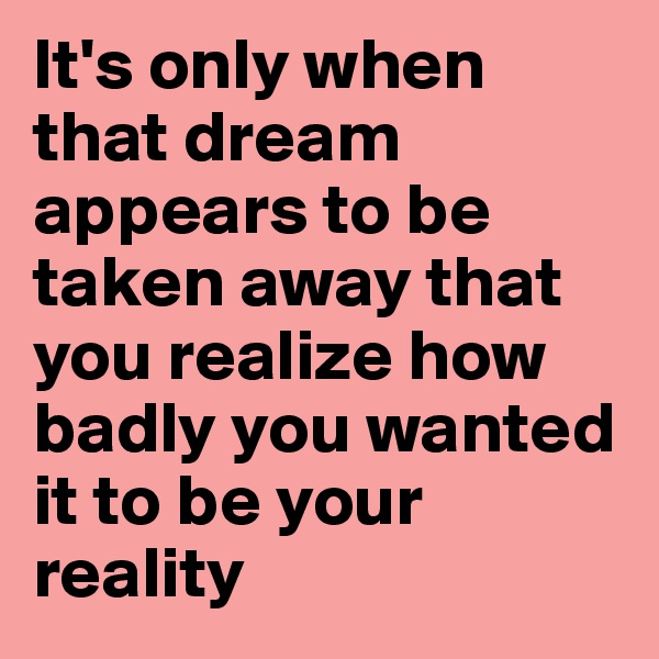 It's only when that dream appears to be taken away that you realize how badly you wanted it to be your reality