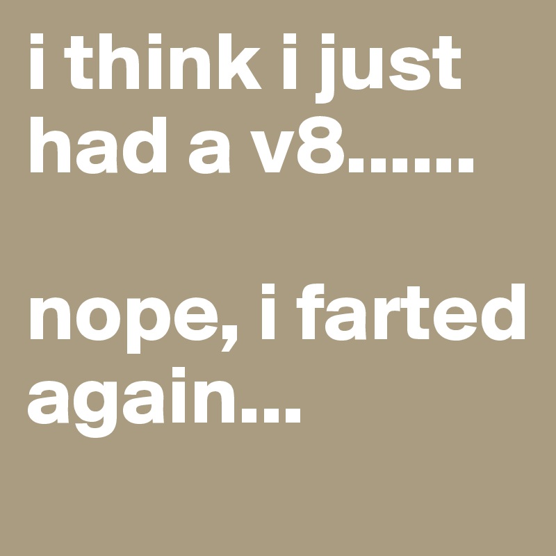i think i just had a v8...... 

nope, i farted again...