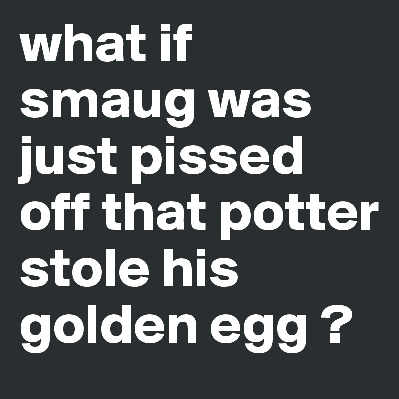 what if smaug was just pissed off that potter stole his golden egg ?