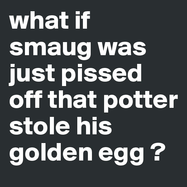 what if smaug was just pissed off that potter stole his golden egg ?