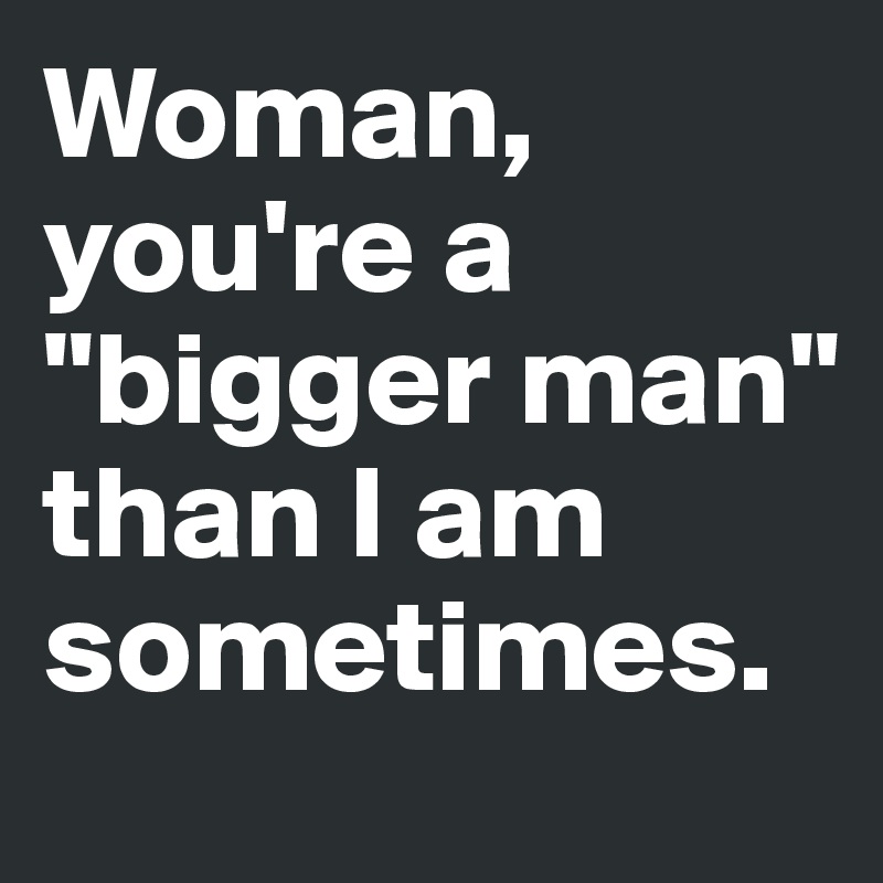 Woman, you're a "bigger man" than I am sometimes.