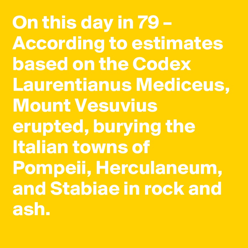 On this day in 79 – According to estimates based on the Codex Laurentianus Mediceus, Mount Vesuvius erupted, burying the Italian towns of Pompeii, Herculaneum, and Stabiae in rock and ash.