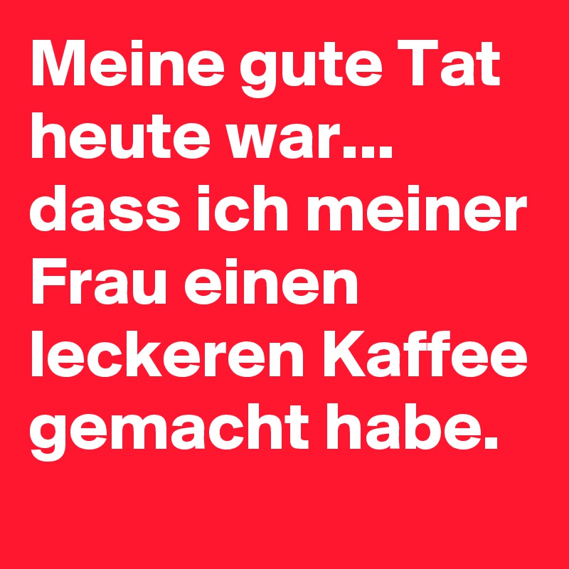 Meine gute Tat heute war... dass ich meiner Frau einen leckeren Kaffee gemacht habe.