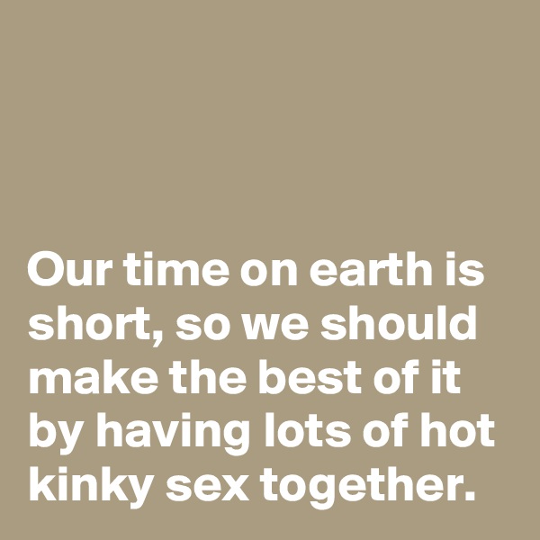 



Our time on earth is short, so we should make the best of it by having lots of hot kinky sex together.