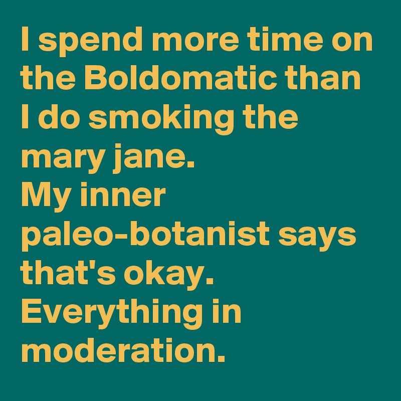 I spend more time on the Boldomatic than I do smoking the mary jane.
My inner paleo-botanist says that's okay. Everything in moderation.