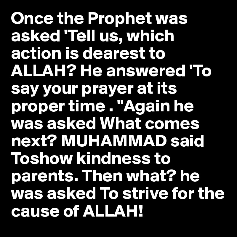 Once the Prophet was asked 'Tell us, which action is dearest to ALLAH? He answered 'To say your prayer at its proper time . "Again he was asked What comes next? MUHAMMAD said Toshow kindness to parents. Then what? he was asked To strive for the cause of ALLAH!