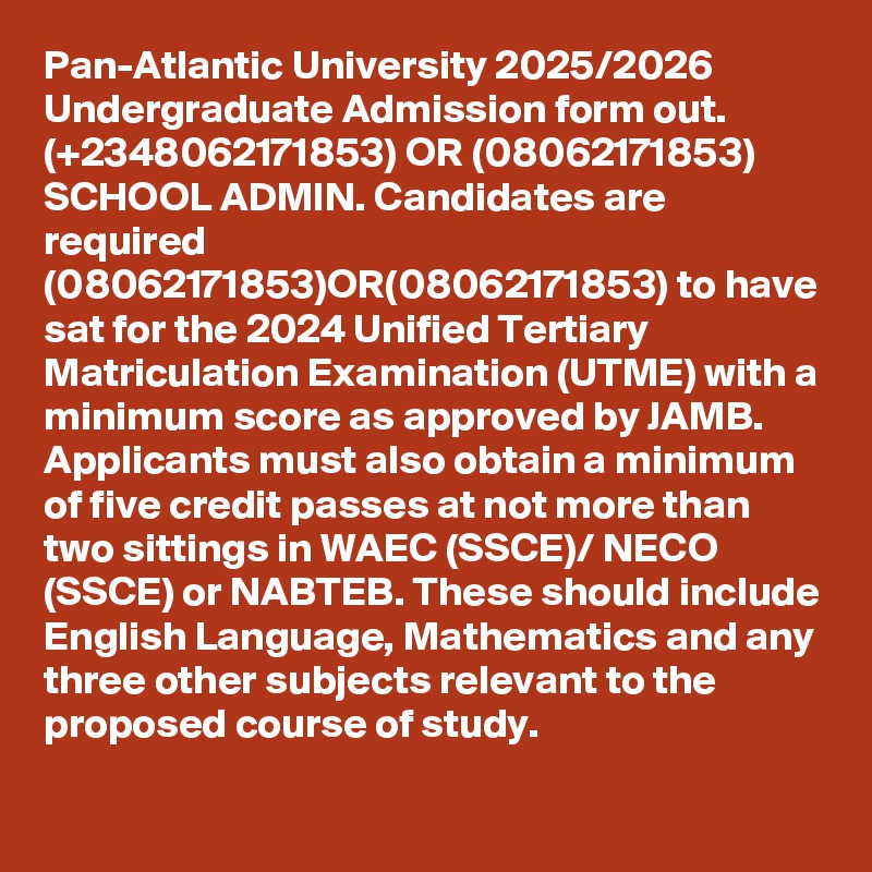 Pan-Atlantic University 2025/2026 Undergraduate Admission form out. (+2348062171853) OR (08062171853) SCHOOL ADMIN. Candidates are required (08062171853)OR(08062171853) to have sat for the 2024 Unified Tertiary Matriculation Examination (UTME) with a minimum score as approved by JAMB. Applicants must also obtain a minimum of five credit passes at not more than two sittings in WAEC (SSCE)/ NECO (SSCE) or NABTEB. These should include English Language, Mathematics and any three other subjects relevant to the proposed course of study.
