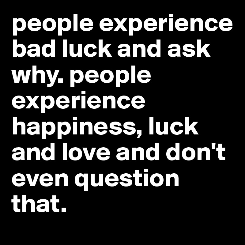 people experience bad luck and ask why. people experience happiness, luck and love and don't even question that.