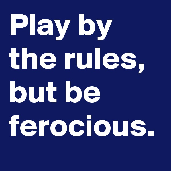 Play by the rules, but be ferocious.