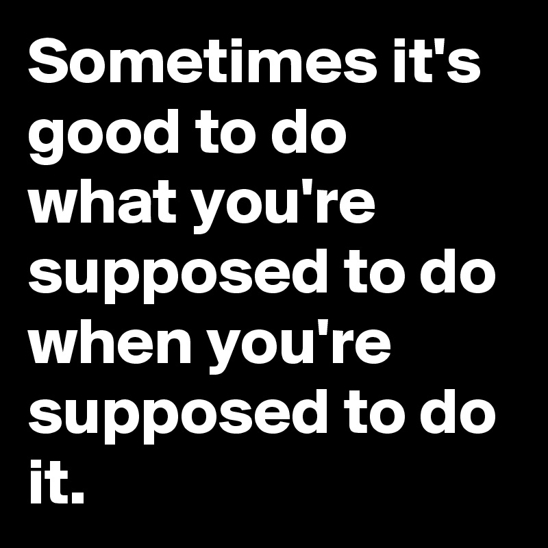 Sometimes it's good to do what you're supposed to do when you're supposed to do it. 