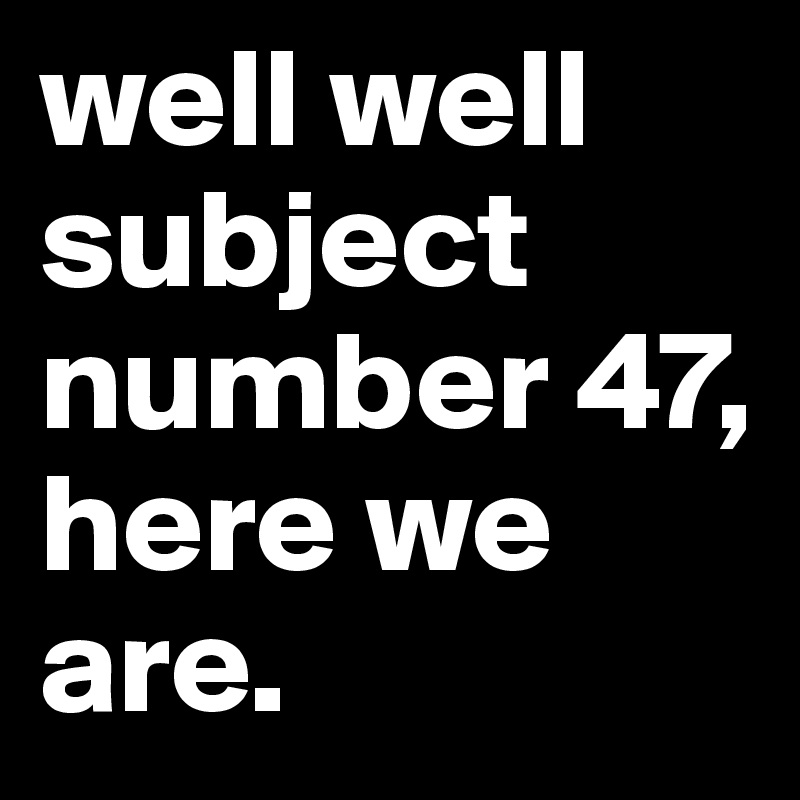 well well subject number 47, here we are.