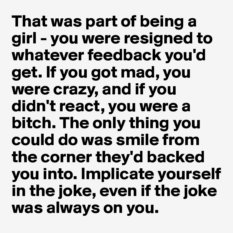 That was part of being a girl - you were resigned to whatever feedback you'd get. If you got mad, you were crazy, and if you didn't react, you were a bitch. The only thing you could do was smile from the corner they'd backed you into. Implicate yourself in the joke, even if the joke was always on you.