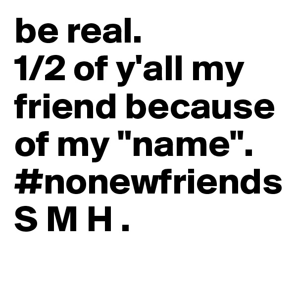 be real.
1/2 of y'all my friend because of my "name".
#nonewfriends
S M H .