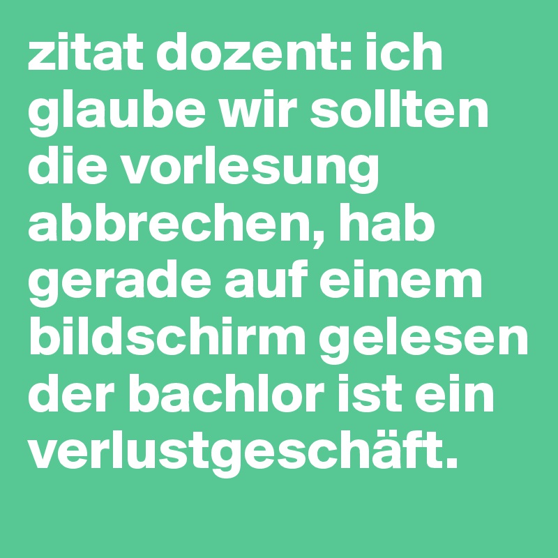 zitat dozent: ich glaube wir sollten die vorlesung abbrechen, hab gerade auf einem bildschirm gelesen der bachlor ist ein verlustgeschäft.